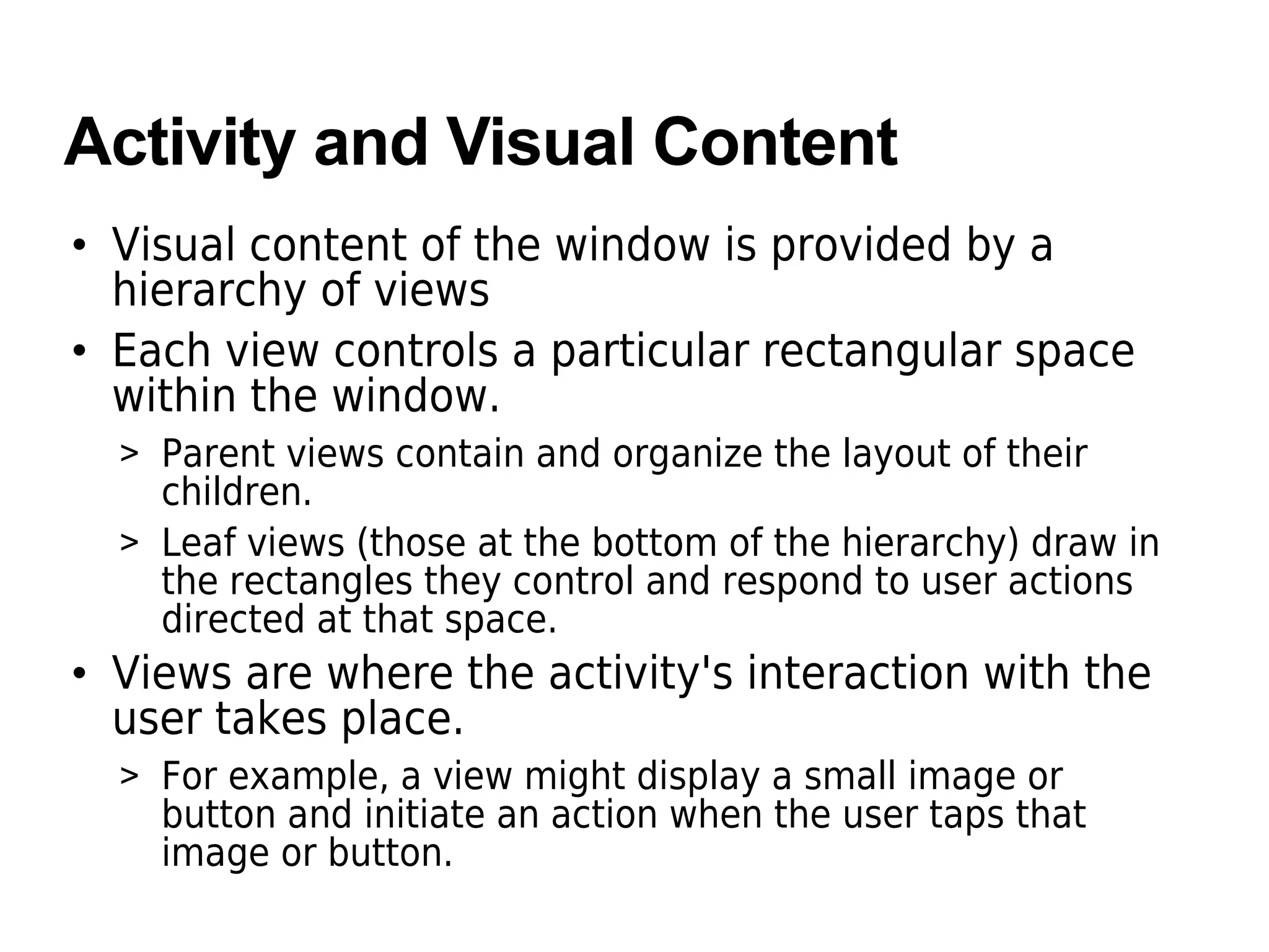 Activity and Visual Content
• Visual content of the window is provided by a
hierarchy of views
• Each view controls a particular rectangular space
within the window.
> Parent views contain and organize the layout of their
children.
> Leaf views (those at the bottom of the hierarchy) draw in
the rectangles they control and respond to user actions
directed at that space.
• Views are where the activity's interaction with the
user takes place.
> For example, a view might display a small image or
button and initiate an action when the user taps that
image or button.
 