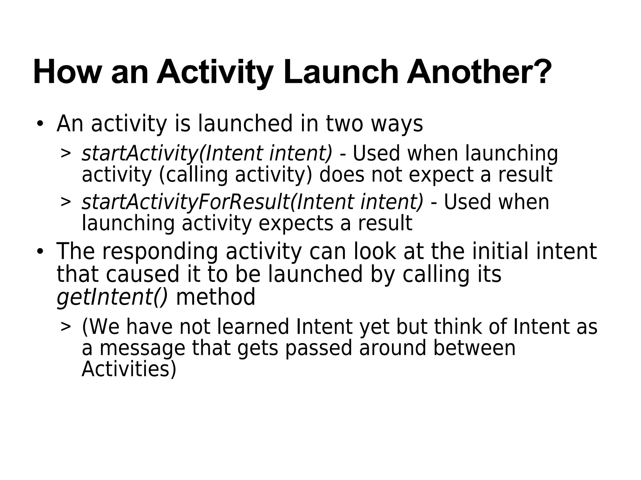 How an Activity Launch Another?
• An activity is launched in two ways
> startActivity(Intent intent) - Used when launching
activity (calling activity) does not expect a result
> startActivityForResult(Intent intent) - Used when
launching activity expects a result
• The responding activity can look at the initial intent
that caused it to be launched by calling its
getIntent() method
> (We have not learned Intent yet but think of Intent as
a message that gets passed around between
Activities)
 