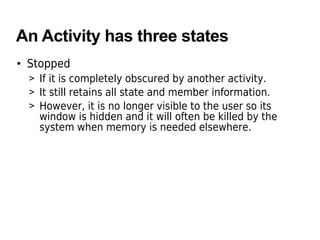 An Activity has three states
• Stopped
> If it is completely obscured by another activity.
> It still retains all state and member information.
> However, it is no longer visible to the user so its
window is hidden and it will often be killed by the
system when memory is needed elsewhere.
 