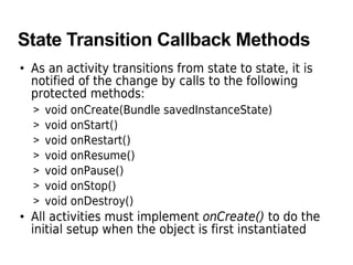 State Transition Callback Methods
• As an activity transitions from state to state, it is
notified of the change by calls to the following
protected methods:
> void onCreate(Bundle savedInstanceState)
> void onStart()
> void onRestart()
> void onResume()
> void onPause()
> void onStop()
> void onDestroy()
• All activities must implement onCreate() to do the
initial setup when the object is first instantiated
 