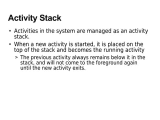Activity Stack
• Activities in the system are managed as an activity
stack.
• When a new activity is started, it is placed on the
top of the stack and becomes the running activity
> The previous activity always remains below it in the
stack, and will not come to the foreground again
until the new activity exits.
 
