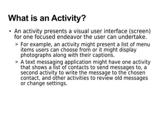 What is an Activity?
• An activity presents a visual user interface (screen)
for one focused endeavor the user can undertake.
> For example, an activity might present a list of menu
items users can choose from or it might display
photographs along with their captions.
> A text messaging application might have one activity
that shows a list of contacts to send messages to, a
second activity to write the message to the chosen
contact, and other activities to review old messages
or change settings.
 