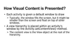 How Visual Content is Presented?
• Each activity is given a default window to draw
> Typically, the window fills the screen, but it might be
smaller than the screen and float on top of other
windows.
• A view hierarchy is placed within an activity's
window by the Activity.setContentView() method.
> The content view is the View object at the root of the
hierarchy.
 
