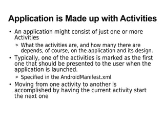 Application is Made up with Activities
• An application might consist of just one or more
Activities
> What the activities are, and how many there are
depends, of course, on the application and its design.
• Typically, one of the activities is marked as the first
one that should be presented to the user when the
application is launched.
> Specified in the AndroidManifest.xml
• Moving from one activity to another is
accomplished by having the current activity start
the next one
 