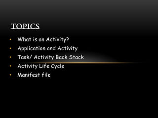 • What is an Activity?
• Application and Activity
• Task/ Activity Back Stack
• Activity Life Cycle
• Manifest file
 