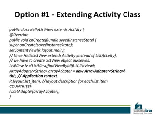 Option #1 - Extending Activity Class
public class HelloListView extends Activity {
@Override
public void onCreate(Bundle savedInstanceState) {
super.onCreate(savedInstanceState);
setContentView(R.layout.main);
// Since HelloListView extends Activity (instead of ListActivity),
// we have to create ListView object ourselves.
ListView lv =(ListView)findViewById(R.id.listview);
ArrayAdapter<String> arrayAdapter = new ArrayAdapter<String>(
this, // Application context
R.layout.list_item, // layout description for each list item
COUNTRIES);
lv.setAdapter(arrayAdapter);
}
 