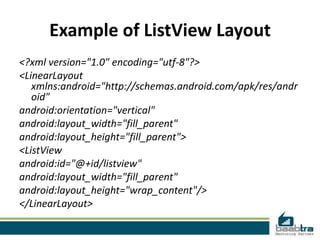 Example of ListView Layout
<?xml version="1.0" encoding="utf-8"?>
<LinearLayout
   xmlns:android="http://schemas.android.com/apk/res/andr
   oid"
android:orientation="vertical"
android:layout_width="fill_parent"
android:layout_height="fill_parent">
<ListView
android:id="@+id/listview"
android:layout_width="fill_parent"
android:layout_height="wrap_content"/>
</LinearLayout>
 