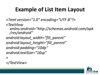 Example of List Item Layout
<?xml version="1.0" encoding="UTF-8"?>
<TextView
  xmlns:android="http://schemas.android.com/apk
  /res/android"
android:layout_width="fill_parent"
android:layout_height="fill_parent"
android:padding="10dp"
android:textSize="16sp"
>
</TextView>
 