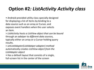 Option #2: ListActivity Activity class
• Android-provided utility class specially designed
for displaying a list of items by binding to a
data source such as an array or Cursor, and
exposes event handlers when the user selects
an item.
> ListActivity hosts a ListView object that can be bound
through an adatper to different data sources,
typically either an array or a Cursor holding query
results.
> setListAdapter(ListAdatper adapter) method
automatically creates ListView object from the
ListAdapter object
• Has a default layout that consists of a single,
full-screen list in the center of the screen
 