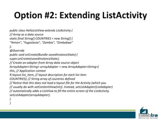Option #2: Extending ListActivity
public class HelloListView extends ListActivity {
// Array as a data source
static final String[] COUNTRIES = new String[] {
"Yemen", "Yugoslavia", "Zambia", "Zimbabwe"
};
@Override
public void onCreate(Bundle savedInstanceState) {
super.onCreate(savedInstanceState);
// Create an adapter from Array data source object
ArrayAdapter<String> arrayAdapter = new ArrayAdapter<String>(
this, // Application context
R.layout.list_item, // layout description for each list item
COUNTRIES); // String array of countries defined
// Notice that this does not load a layout file for the Activity (which you
// usually do with setContentView(int)). Instead, setListAdapter(ListAdapter)
// automatically adds a ListView to fill the entire screen of the ListActivity.
setListAdapter(arrayAdapter);
}
}
 
