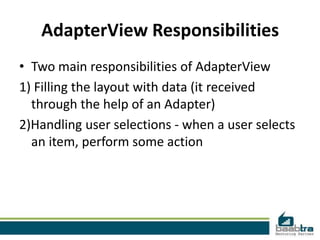 AdapterView Responsibilities
• Two main responsibilities of AdapterView
1) Filling the layout with data (it received
  through the help of an Adapter)
2)Handling user selections - when a user selects
  an item, perform some action
 