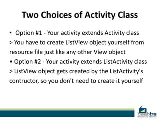 Two Choices of Activity Class
• Option #1 - Your activity extends Activity class
> You have to create ListView object yourself from
resource file just like any other View object
• Option #2 - Your activity extends ListActivity class
> ListView object gets created by the ListActivity's
contructor, so you don't need to create it yourself
 