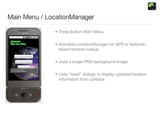 Main Menu / LocationManager

              • Three Button Main Menu


              • Activates LocationManager for GPS or Network-
                based location lookup


              • Uses a single PNG background image


              • Uses “toast” dialogs to display updated location
                information from callback
 