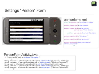 Settings “Person” Form

                                                                              personform.xml
                                                                               <TextView android:id=quot;@+id/labelFirstNamequot;

                                                                               android:layout_width=quot;wrap_contentquot;

                                                                               android:layout_height=quot;wrap_contentquot;
                                                                                             android:text=quot;First Namequot;/>

                                                                                   <EditText android:id=quot;@+id/entryFirstNamequot;

                                                                               android:layout_width=quot;fill_parentquot;

                                                                               android:layout_height=quot;wrap_contentquot;

                                                                               android:background=quot;@android:drawable/
                                                                               editbox_backgroundquot;
                                                                                            />




PersonFormActivity.java
if (event.getId()==R.id.btnReportFormSubmit)
	   	    {
String firstname = ((TextView)findViewById(R.id.entryFirstName)).getText().toString();
String lastname = ((TextView)findViewById(R.id.entryLastName)).getText().toString();
String email = ((TextView)findViewById(R.id.entryEmail)).getText().toString();
String submitUrl = ((TextView)findViewById(R.id.entrySubmitUrl)).getText().toString();
String displayUrl = ((TextView)findViewById(R.id.entryViewUrl)).getText().toString();
	     	     }
 