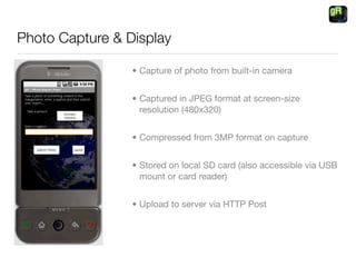 Photo Capture & Display

                 • Capture of photo from built-in camera


                 • Captured in JPEG format at screen-size
                   resolution (480x320)


                 • Compressed from 3MP format on capture


                 • Stored on local SD card (also accessible via USB
                   mount or card reader)


                 • Upload to server via HTTP Post
 