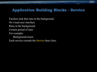 Application Building Blocks - Service Faceless task that runs in the background. No visual user interface Runs in the background  Certain period of time For example: Background music  Each service extends the  Service  base class. 