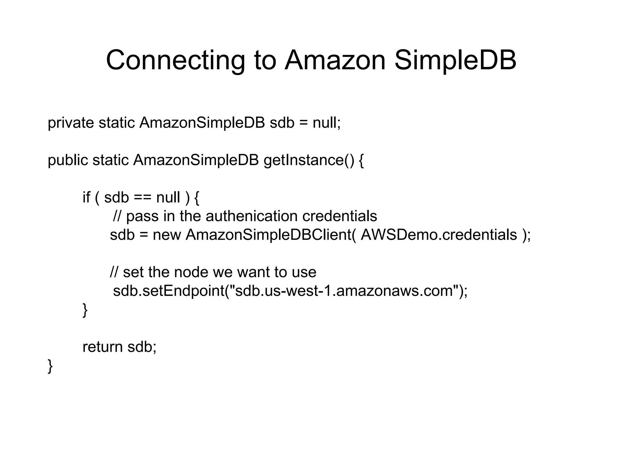 Connecting to Amazon SimpleDB private static AmazonSimpleDB sdb = null; public static AmazonSimpleDB getInstance() { if ( sdb == null ) { // pass in the authenication credentials sdb = new AmazonSimpleDBClient( AWSDemo.credentials ); // set the node we want to use sdb.setEndpoint(&quot;sdb.us-west-1.amazonaws.com&quot;); } return sdb; } 