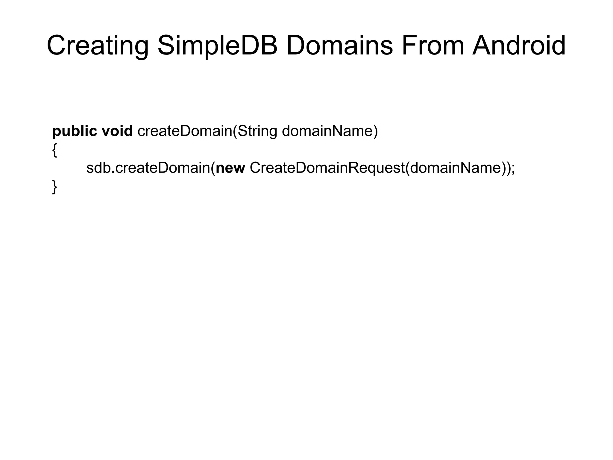 Creating SimpleDB Domains From Android public   void  createDomain(String domainName)  { sdb.createDomain( new  CreateDomainRequest(domainName)); } 