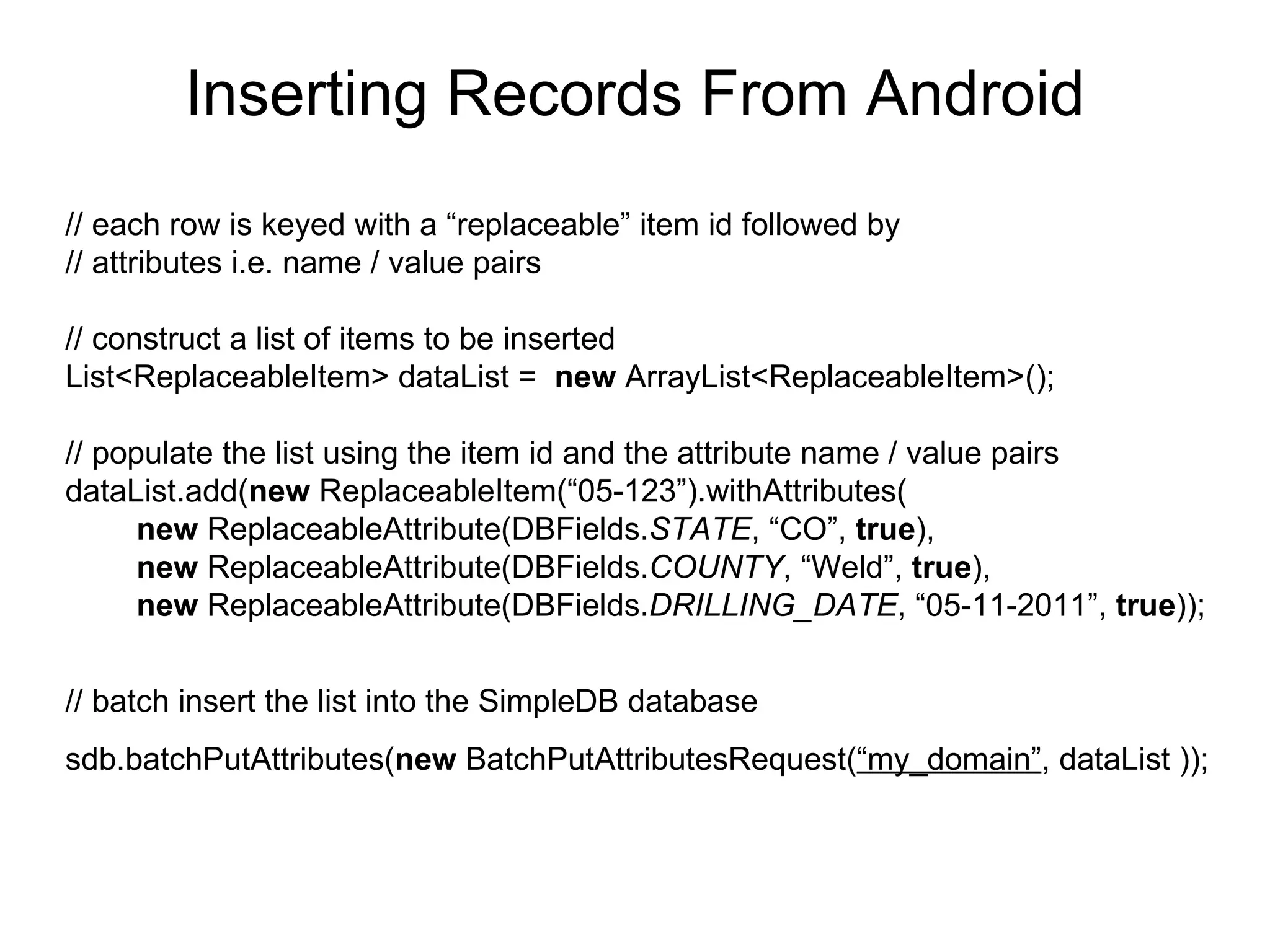 Inserting Records From Android // each row is keyed with a “replaceable” item id followed by  // attributes i.e. name / value pairs // construct a list of items to be inserted List<ReplaceableItem> dataList =  new  ArrayList<ReplaceableItem>(); // populate the list using the item id and the attribute name / value pairs dataList.add( new  ReplaceableItem(“05-123”).withAttributes( new  ReplaceableAttribute(DBFields. STATE , “CO”,  true ), new  ReplaceableAttribute(DBFields. COUNTY , “Weld”,  true ), new  ReplaceableAttribute(DBFields. DRILLING_DATE , “05-11-2011”,  true )); // batch insert the list into the SimpleDB database sdb.batchPutAttributes( new  BatchPutAttributesRequest( “my_domain” , dataList   )); 