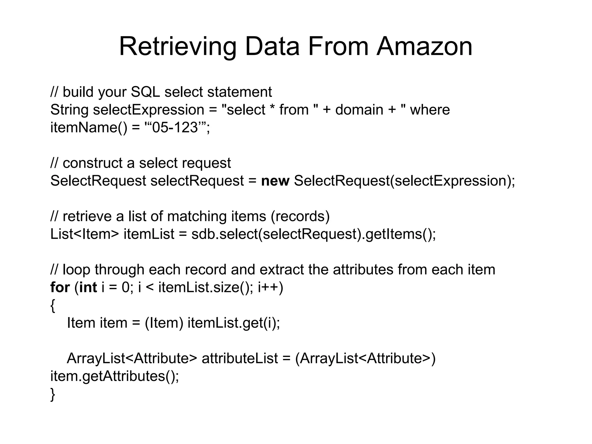 Retrieving Data From Amazon // build your SQL select statement String selectExpression = &quot;select * from &quot; + domain + &quot; where  itemName() = '“05-123’”; // construct a select request SelectRequest selectRequest =  new  SelectRequest(selectExpression); // retrieve a list of matching items (records) List<Item> itemList = sdb.select(selectRequest).getItems(); // loop through each record and extract the attributes from each item for  ( int  i = 0; i < itemList.size(); i++) { Item item = (Item) itemList.get(i);  ArrayList<Attribute> attributeList = (ArrayList<Attribute>)  item.getAttributes(); } 