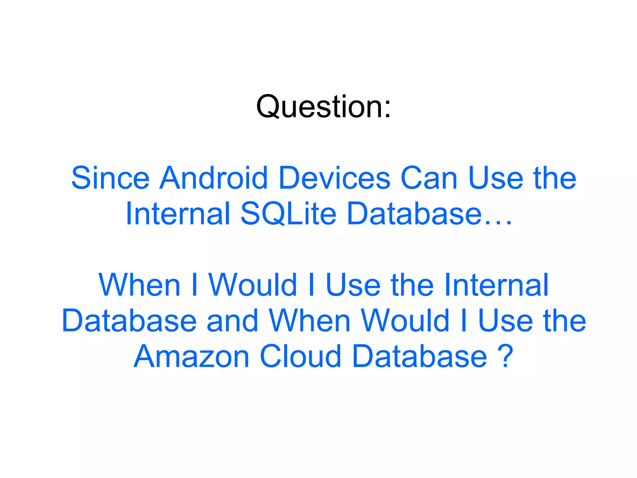 Question: Since Android Devices Can Use the Internal SQLite Database…  When I Would I Use the Internal Database and When Would I Use the Amazon Cloud Database ? 