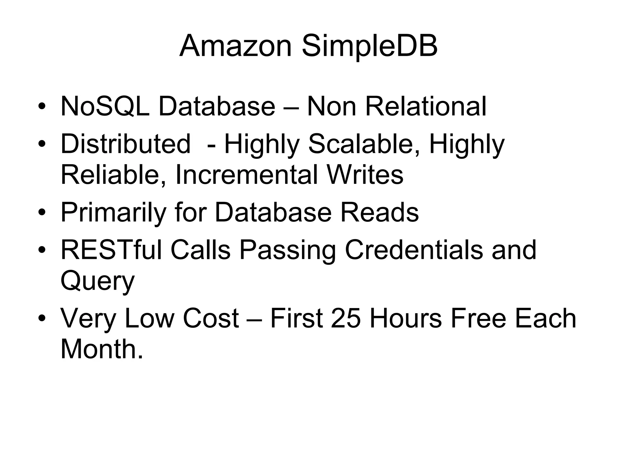 Amazon SimpleDB NoSQL Database – Non Relational Distributed  - Highly Scalable, Highly Reliable, Incremental Writes Primarily for Database Reads RESTful Calls Passing Credentials and Query Very Low Cost – First 25 Hours Free Each Month. 