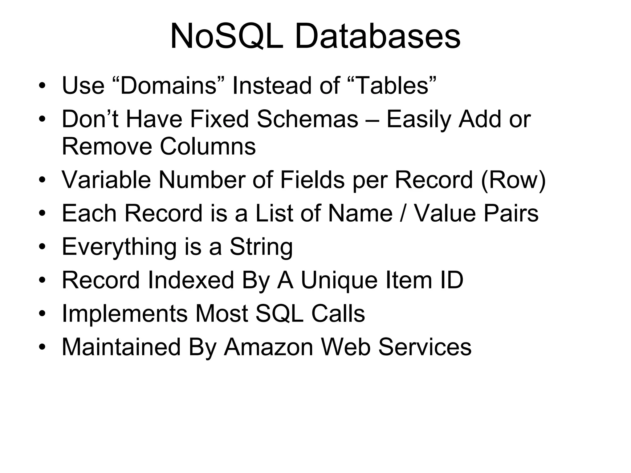 NoSQL Databases Use “Domains” Instead of “Tables” Don’t Have Fixed Schemas – Easily Add or Remove Columns Variable Number of Fields per Record (Row) Each Record is a List of Name / Value Pairs Everything is a String Record Indexed By A Unique Item ID Implements Most SQL Calls Maintained By Amazon Web Services 