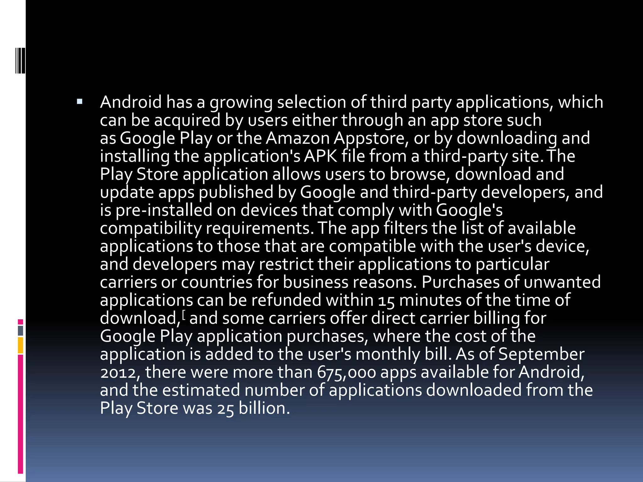 Android has a growing selection of third party applications, which
   can be acquired by users either through an app store such
   as Google Play or the Amazon Appstore, or by downloading and
   installing the application's APK file from a third-party site.The
   Play Store application allows users to browse, download and
   update apps published by Google and third-party developers, and
   is pre-installed on devices that comply with Google's
   compatibility requirements. The app filters the list of available
   applications to those that are compatible with the user's device,
   and developers may restrict their applications to particular
   carriers or countries for business reasons. Purchases of unwanted
   applications can be refunded within 15 minutes of the time of
   download,[ and some carriers offer direct carrier billing for
   Google Play application purchases, where the cost of the
   application is added to the user's monthly bill. As of September
   2012, there were more than 675,000 apps available for Android,
   and the estimated number of applications downloaded from the
   Play Store was 25 billion.
 