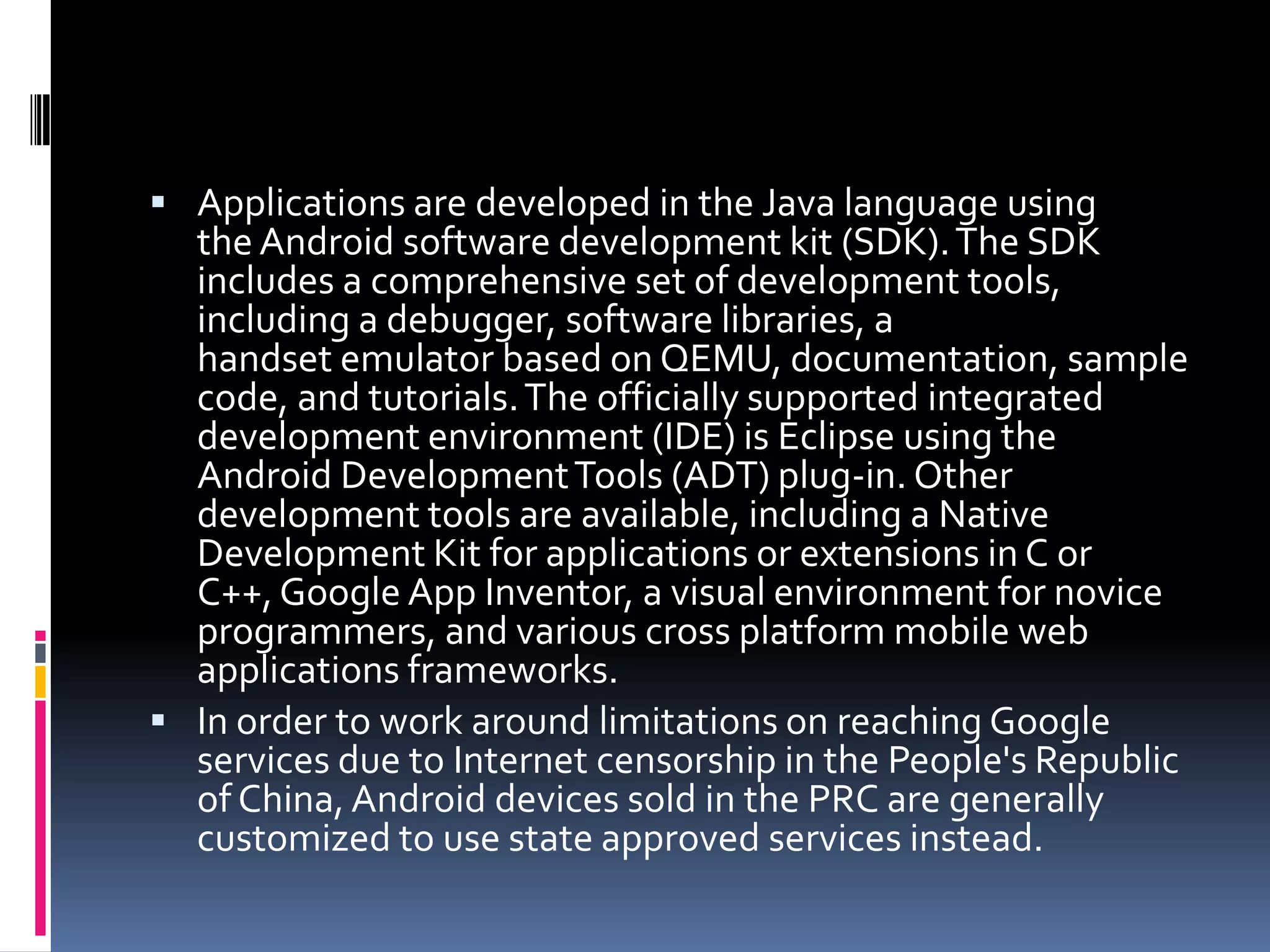  Applications are developed in the Java language using
  the Android software development kit (SDK). The SDK
  includes a comprehensive set of development tools,
  including a debugger, software libraries, a
  handset emulator based on QEMU, documentation, sample
  code, and tutorials. The officially supported integrated
  development environment (IDE) is Eclipse using the
  Android Development Tools (ADT) plug-in. Other
  development tools are available, including a Native
  Development Kit for applications or extensions in C or
  C++, Google App Inventor, a visual environment for novice
  programmers, and various cross platform mobile web
  applications frameworks.
 In order to work around limitations on reaching Google
  services due to Internet censorship in the People's Republic
  of China, Android devices sold in the PRC are generally
  customized to use state approved services instead.
 