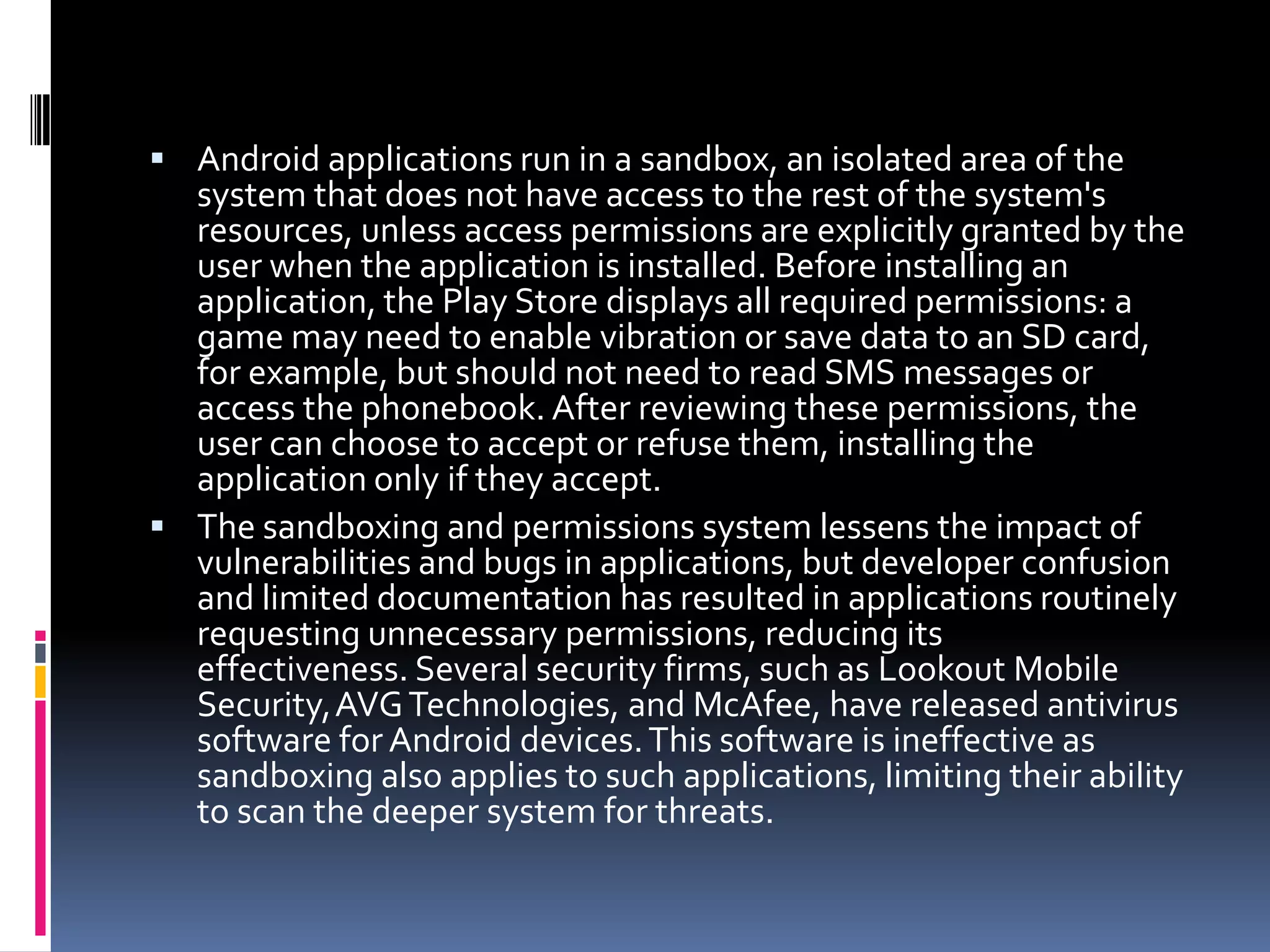  Android applications run in a sandbox, an isolated area of the
  system that does not have access to the rest of the system's
  resources, unless access permissions are explicitly granted by the
  user when the application is installed. Before installing an
  application, the Play Store displays all required permissions: a
  game may need to enable vibration or save data to an SD card,
  for example, but should not need to read SMS messages or
  access the phonebook. After reviewing these permissions, the
  user can choose to accept or refuse them, installing the
  application only if they accept.
 The sandboxing and permissions system lessens the impact of
  vulnerabilities and bugs in applications, but developer confusion
  and limited documentation has resulted in applications routinely
  requesting unnecessary permissions, reducing its
  effectiveness. Several security firms, such as Lookout Mobile
  Security,AVG Technologies, and McAfee, have released antivirus
  software for Android devices. This software is ineffective as
  sandboxing also applies to such applications, limiting their ability
  to scan the deeper system for threats.
 