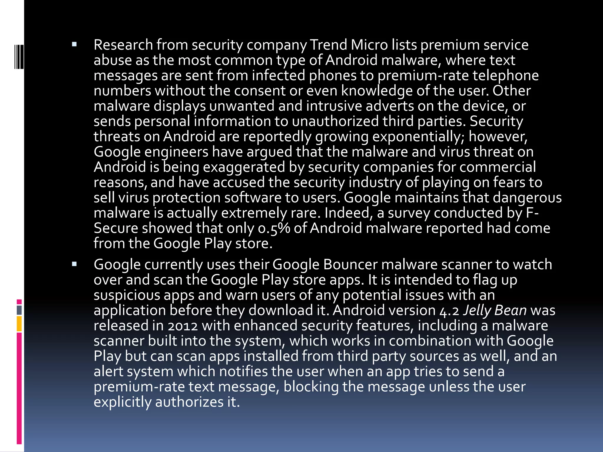  Research from security company Trend Micro lists premium service
  abuse as the most common type of Android malware, where text
  messages are sent from infected phones to premium-rate telephone
  numbers without the consent or even knowledge of the user. Other
  malware displays unwanted and intrusive adverts on the device, or
  sends personal information to unauthorized third parties. Security
  threats on Android are reportedly growing exponentially; however,
  Google engineers have argued that the malware and virus threat on
  Android is being exaggerated by security companies for commercial
  reasons, and have accused the security industry of playing on fears to
  sell virus protection software to users. Google maintains that dangerous
  malware is actually extremely rare. Indeed, a survey conducted by F-
  Secure showed that only 0.5% of Android malware reported had come
  from the Google Play store.
 Google currently uses their Google Bouncer malware scanner to watch
  over and scan the Google Play store apps. It is intended to flag up
  suspicious apps and warn users of any potential issues with an
  application before they download it. Android version 4.2 Jelly Bean was
  released in 2012 with enhanced security features, including a malware
  scanner built into the system, which works in combination with Google
  Play but can scan apps installed from third party sources as well, and an
  alert system which notifies the user when an app tries to send a
  premium-rate text message, blocking the message unless the user
  explicitly authorizes it.
 