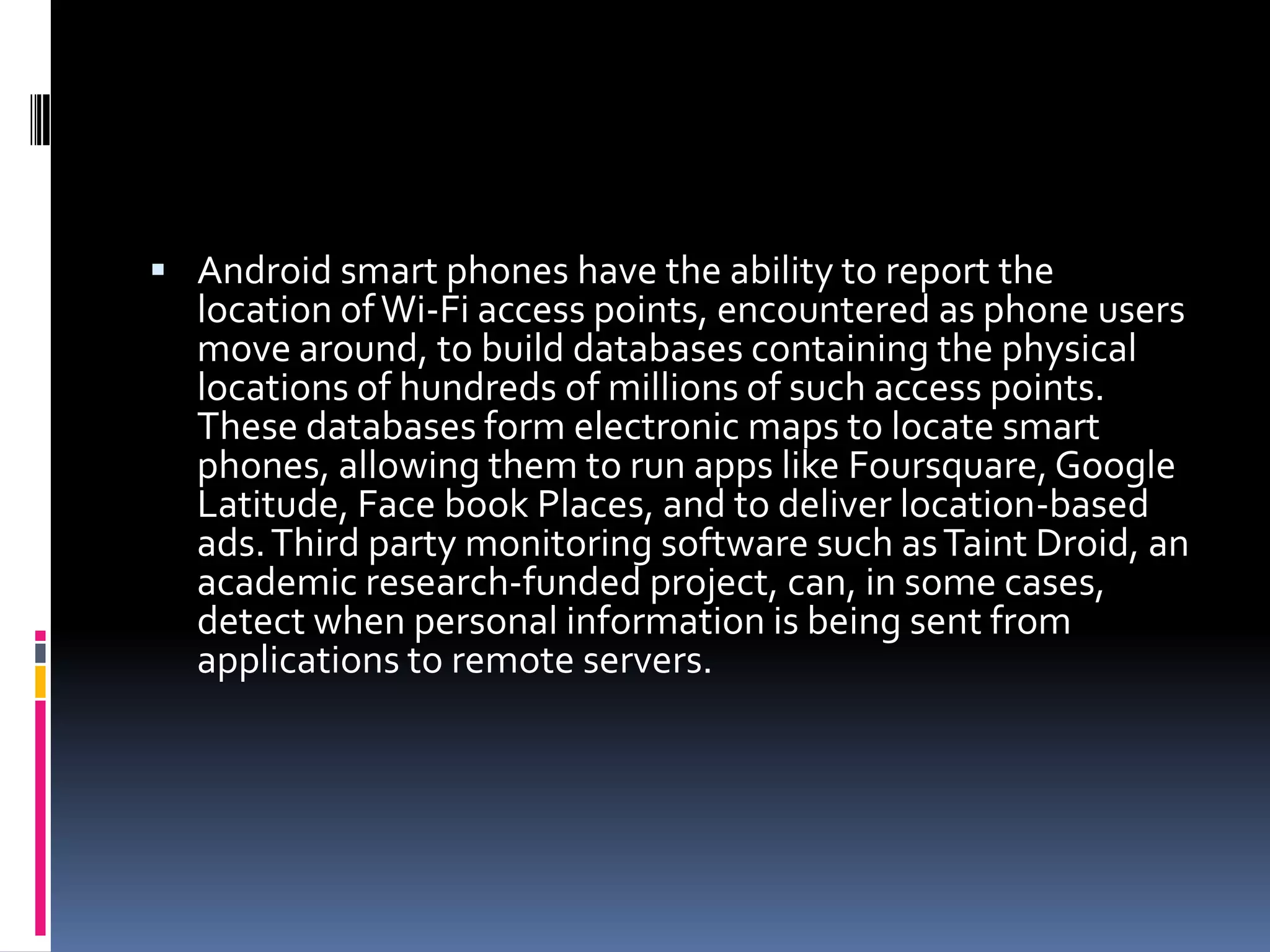  Android smart phones have the ability to report the
  location of Wi-Fi access points, encountered as phone users
  move around, to build databases containing the physical
  locations of hundreds of millions of such access points.
  These databases form electronic maps to locate smart
  phones, allowing them to run apps like Foursquare, Google
  Latitude, Face book Places, and to deliver location-based
  ads. Third party monitoring software such as Taint Droid, an
  academic research-funded project, can, in some cases,
  detect when personal information is being sent from
  applications to remote servers.
 
