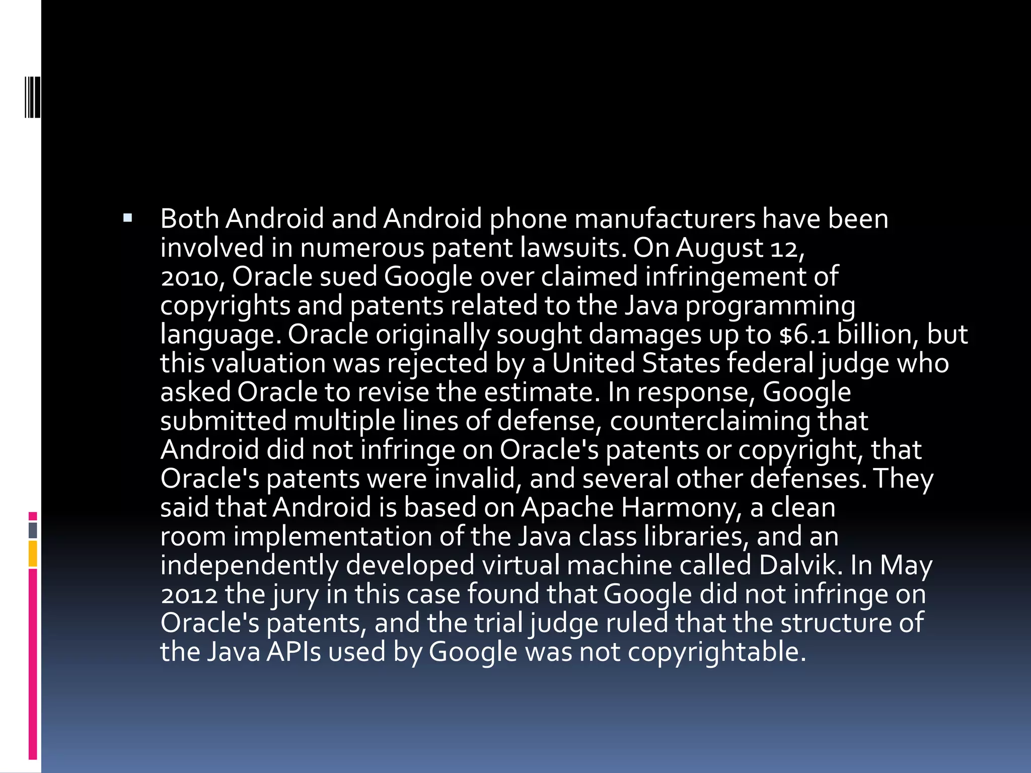  Both Android and Android phone manufacturers have been
  involved in numerous patent lawsuits. On August 12,
  2010, Oracle sued Google over claimed infringement of
  copyrights and patents related to the Java programming
  language. Oracle originally sought damages up to $6.1 billion, but
  this valuation was rejected by a United States federal judge who
  asked Oracle to revise the estimate. In response, Google
  submitted multiple lines of defense, counterclaiming that
  Android did not infringe on Oracle's patents or copyright, that
  Oracle's patents were invalid, and several other defenses. They
  said that Android is based on Apache Harmony, a clean
  room implementation of the Java class libraries, and an
  independently developed virtual machine called Dalvik. In May
  2012 the jury in this case found that Google did not infringe on
  Oracle's patents, and the trial judge ruled that the structure of
  the Java APIs used by Google was not copyrightable.
 