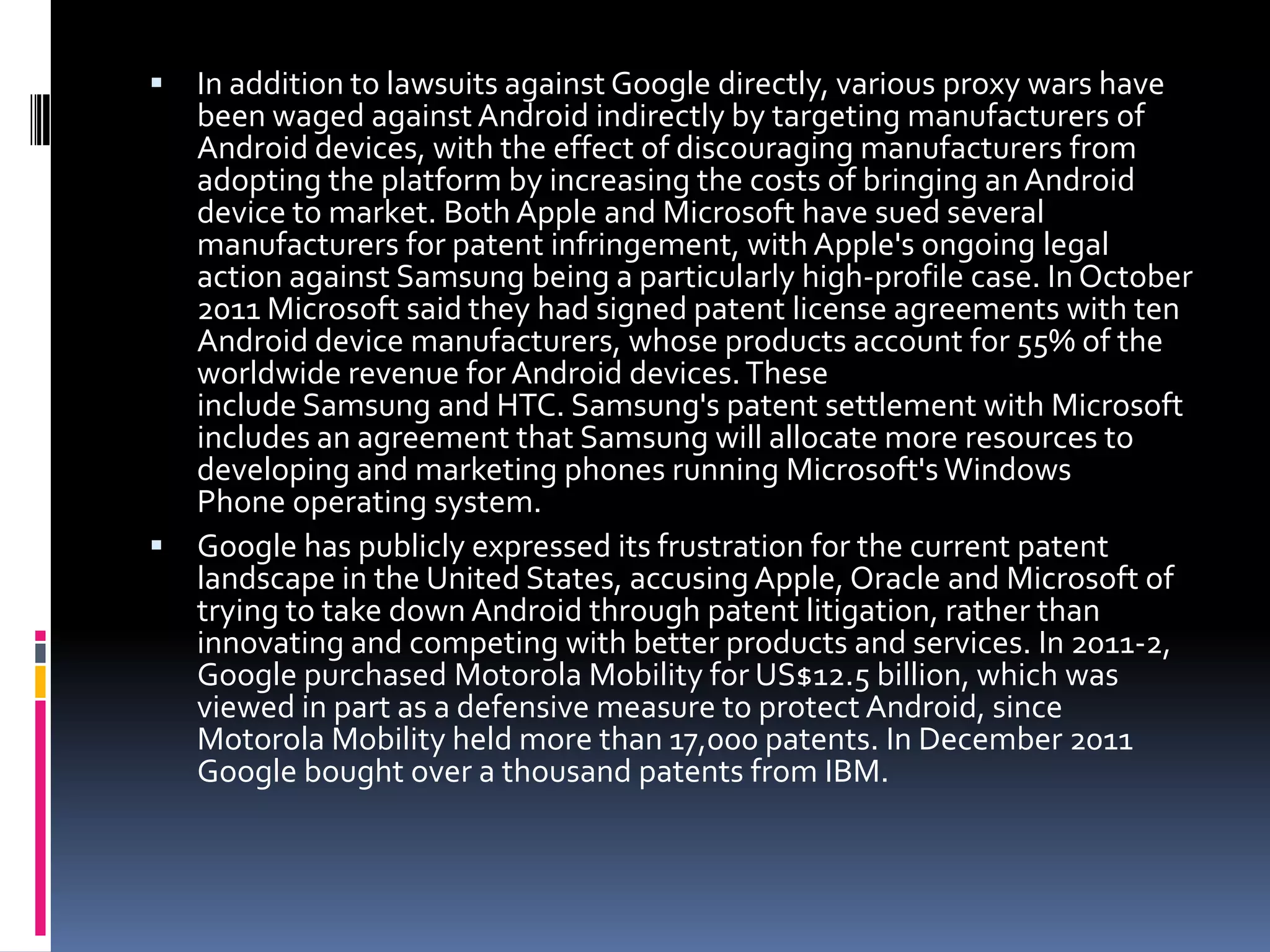  In addition to lawsuits against Google directly, various proxy wars have
  been waged against Android indirectly by targeting manufacturers of
  Android devices, with the effect of discouraging manufacturers from
  adopting the platform by increasing the costs of bringing an Android
  device to market. Both Apple and Microsoft have sued several
  manufacturers for patent infringement, with Apple's ongoing legal
  action against Samsung being a particularly high-profile case. In October
  2011 Microsoft said they had signed patent license agreements with ten
  Android device manufacturers, whose products account for 55% of the
  worldwide revenue for Android devices. These
  include Samsung and HTC. Samsung's patent settlement with Microsoft
  includes an agreement that Samsung will allocate more resources to
  developing and marketing phones running Microsoft's Windows
  Phone operating system.
 Google has publicly expressed its frustration for the current patent
  landscape in the United States, accusing Apple, Oracle and Microsoft of
  trying to take down Android through patent litigation, rather than
  innovating and competing with better products and services. In 2011-2,
  Google purchased Motorola Mobility for US$12.5 billion, which was
  viewed in part as a defensive measure to protect Android, since
  Motorola Mobility held more than 17,000 patents. In December 2011
  Google bought over a thousand patents from IBM.
 