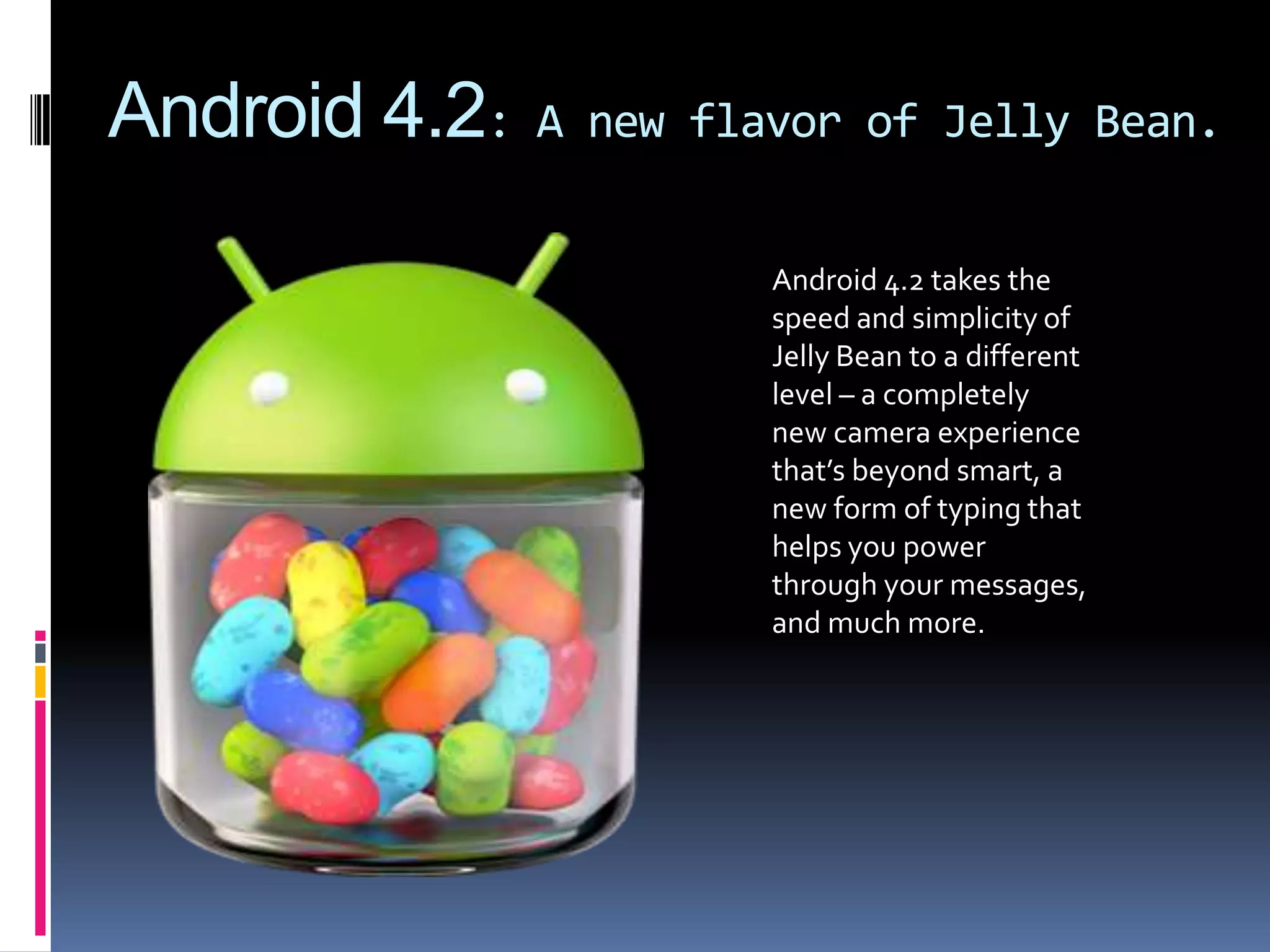 Android 4.2:   A new flavor of Jelly Bean.


                        Android 4.2 takes the
                        speed and simplicity of
                        Jelly Bean to a different
                        level – a completely
                        new camera experience
                        that’s beyond smart, a
                        new form of typing that
                        helps you power
                        through your messages,
                        and much more.
 