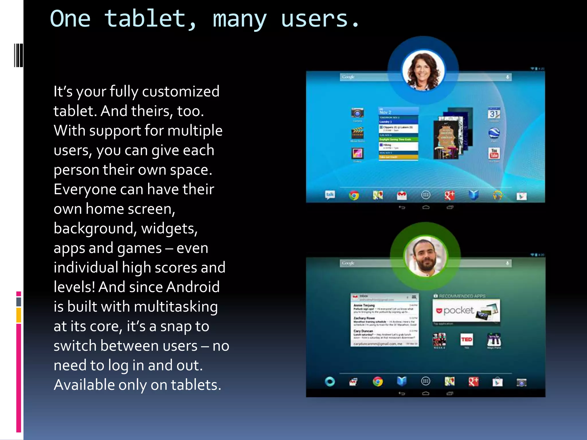 One tablet, many users.

It’s your fully customized
tablet. And theirs, too.
With support for multiple
users, you can give each
person their own space.
Everyone can have their
own home screen,
background, widgets,
apps and games – even
individual high scores and
levels! And since Android
is built with multitasking
at its core, it’s a snap to
switch between users – no
need to log in and out.
Available only on tablets.
 