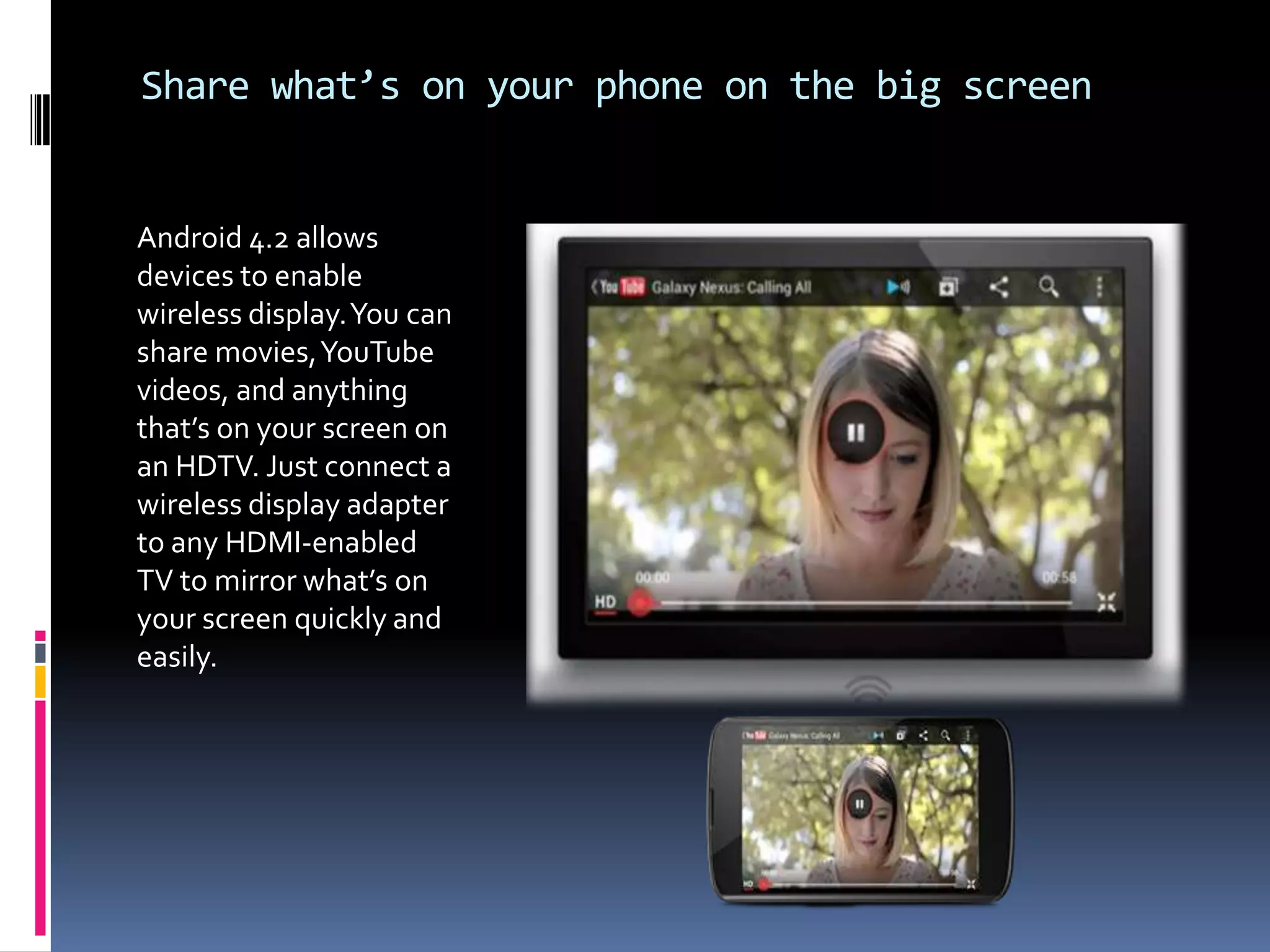 Share what’s on your phone on the big screen


Android 4.2 allows
devices to enable
wireless display. You can
share movies, YouTube
videos, and anything
that’s on your screen on
an HDTV. Just connect a
wireless display adapter
to any HDMI-enabled
TV to mirror what’s on
your screen quickly and
easily.
 