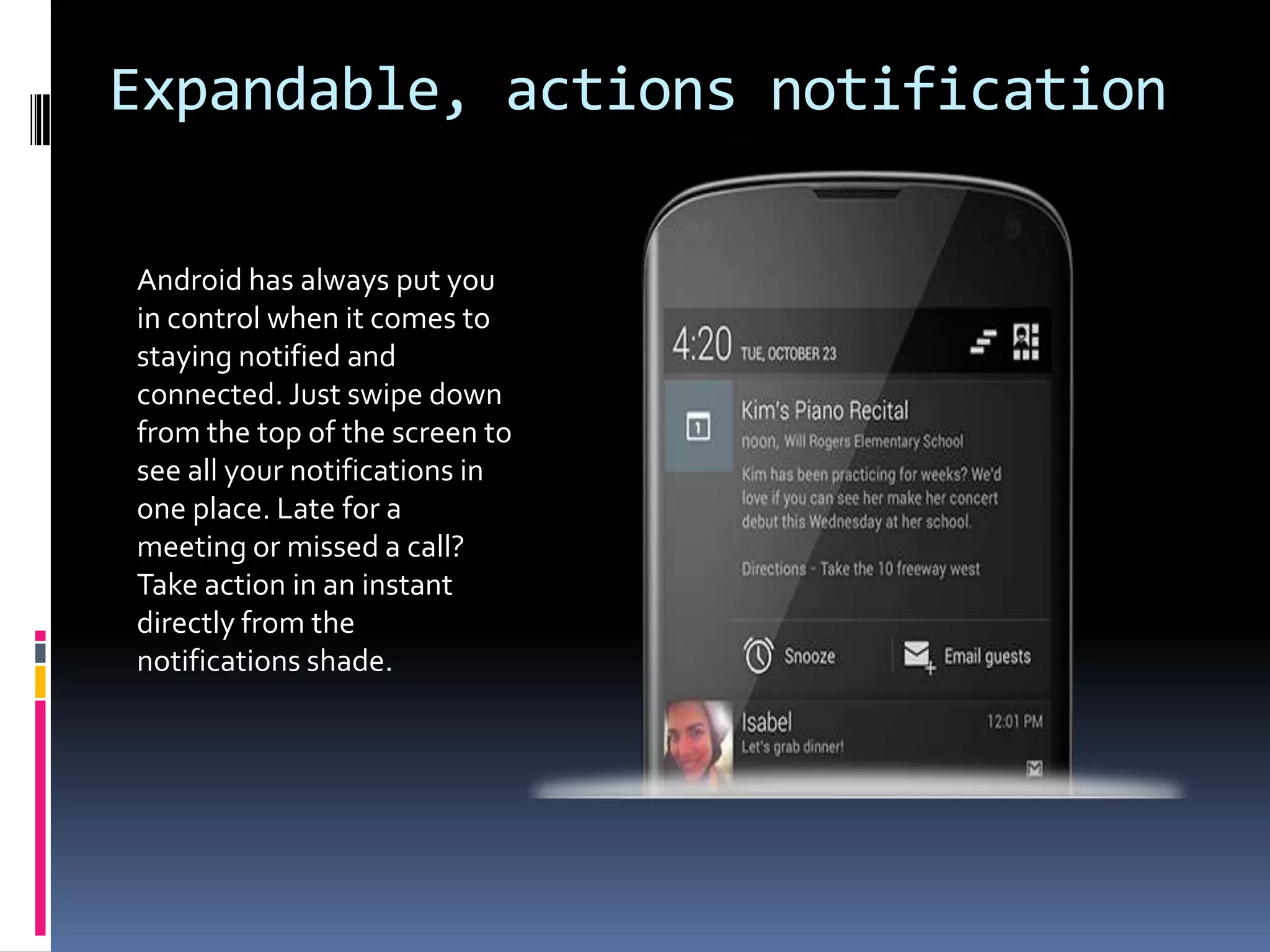 Expandable, actions notification

Android has always put you
in control when it comes to
staying notified and
connected. Just swipe down
from the top of the screen to
see all your notifications in
one place. Late for a
meeting or missed a call?
Take action in an instant
directly from the
notifications shade.
 