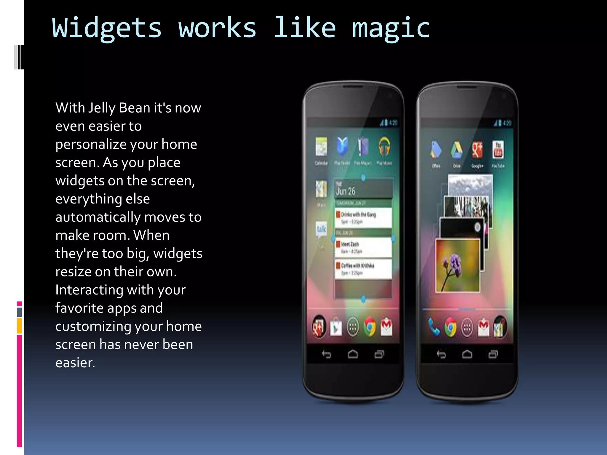 Widgets works like magic

With Jelly Bean it's now
even easier to
personalize your home
screen. As you place
widgets on the screen,
everything else
automatically moves to
make room. When
they're too big, widgets
resize on their own.
Interacting with your
favorite apps and
customizing your home
screen has never been
easier.
 