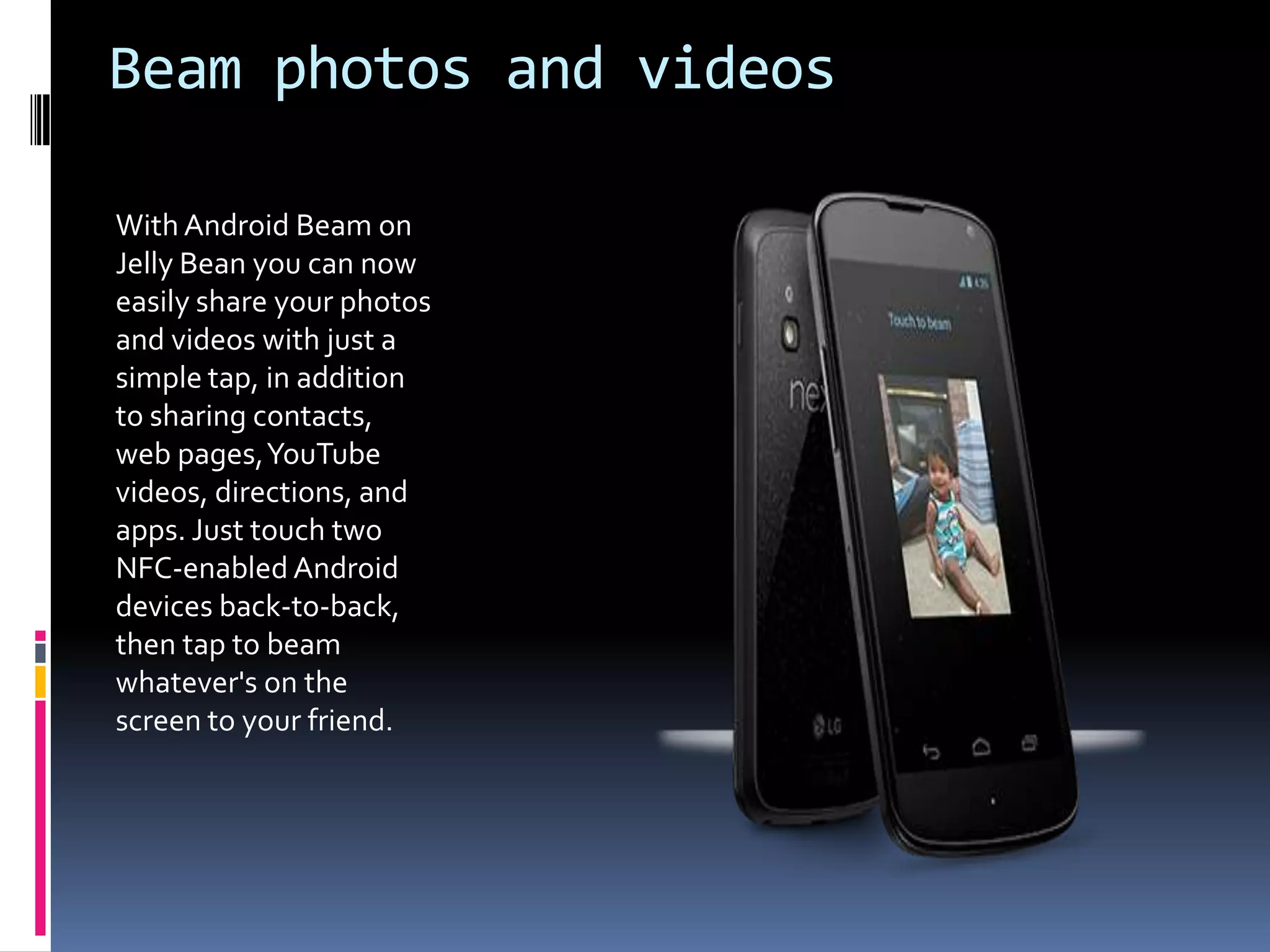 Beam photos and videos

With Android Beam on
Jelly Bean you can now
easily share your photos
and videos with just a
simple tap, in addition
to sharing contacts,
web pages, YouTube
videos, directions, and
apps. Just touch two
NFC-enabled Android
devices back-to-back,
then tap to beam
whatever's on the
screen to your friend.
 