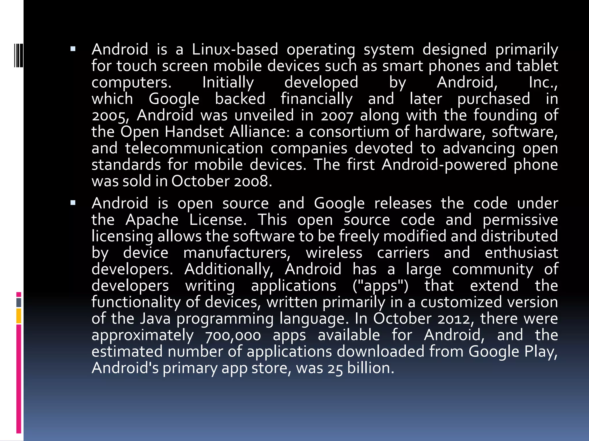  Android is a Linux-based operating system designed primarily
  for touch screen mobile devices such as smart phones and tablet
  computers.      Initially   developed       by     Android,    Inc.,
  which Google backed financially and later purchased in
  2005, Android was unveiled in 2007 along with the founding of
  the Open Handset Alliance: a consortium of hardware, software,
  and telecommunication companies devoted to advancing open
  standards for mobile devices. The first Android-powered phone
  was sold in October 2008.
 Android is open source and Google releases the code under
  the Apache License. This open source code and permissive
  licensing allows the software to be freely modified and distributed
  by device manufacturers, wireless carriers and enthusiast
  developers. Additionally, Android has a large community of
  developers writing applications ("apps") that extend the
  functionality of devices, written primarily in a customized version
  of the Java programming language. In October 2012, there were
  approximately 700,000 apps available for Android, and the
  estimated number of applications downloaded from Google Play,
  Android's primary app store, was 25 billion.
 