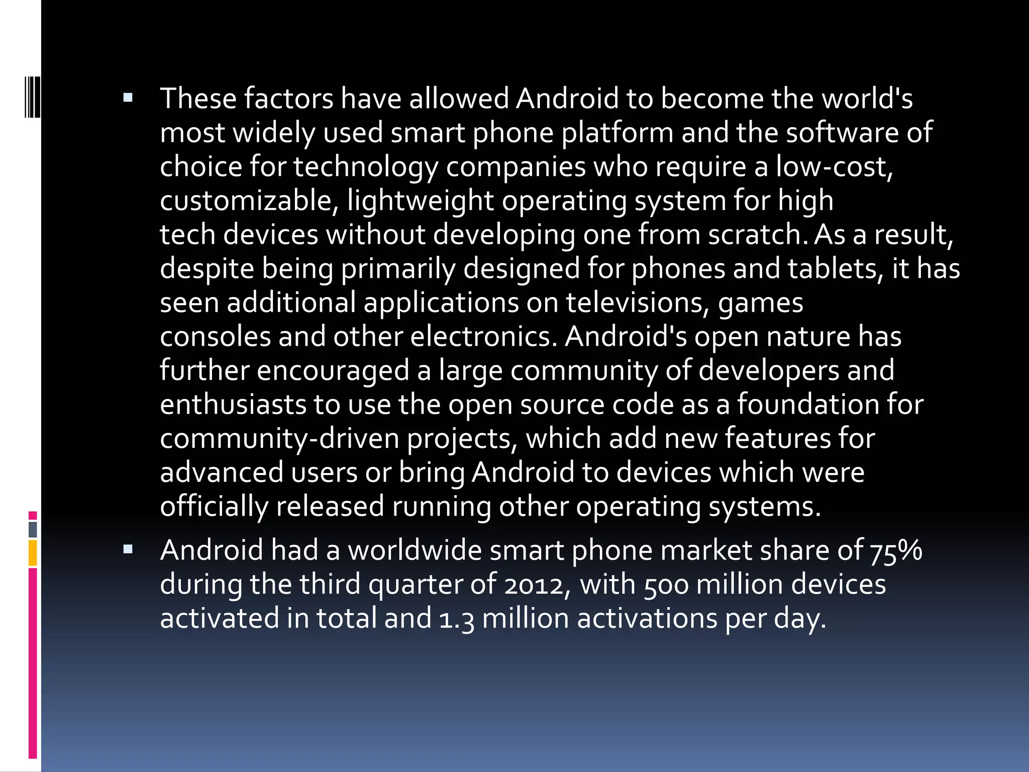  These factors have allowed Android to become the world's
  most widely used smart phone platform and the software of
  choice for technology companies who require a low-cost,
  customizable, lightweight operating system for high
  tech devices without developing one from scratch. As a result,
  despite being primarily designed for phones and tablets, it has
  seen additional applications on televisions, games
  consoles and other electronics. Android's open nature has
  further encouraged a large community of developers and
  enthusiasts to use the open source code as a foundation for
  community-driven projects, which add new features for
  advanced users or bring Android to devices which were
  officially released running other operating systems.
 Android had a worldwide smart phone market share of 75%
  during the third quarter of 2012, with 500 million devices
  activated in total and 1.3 million activations per day.
 
