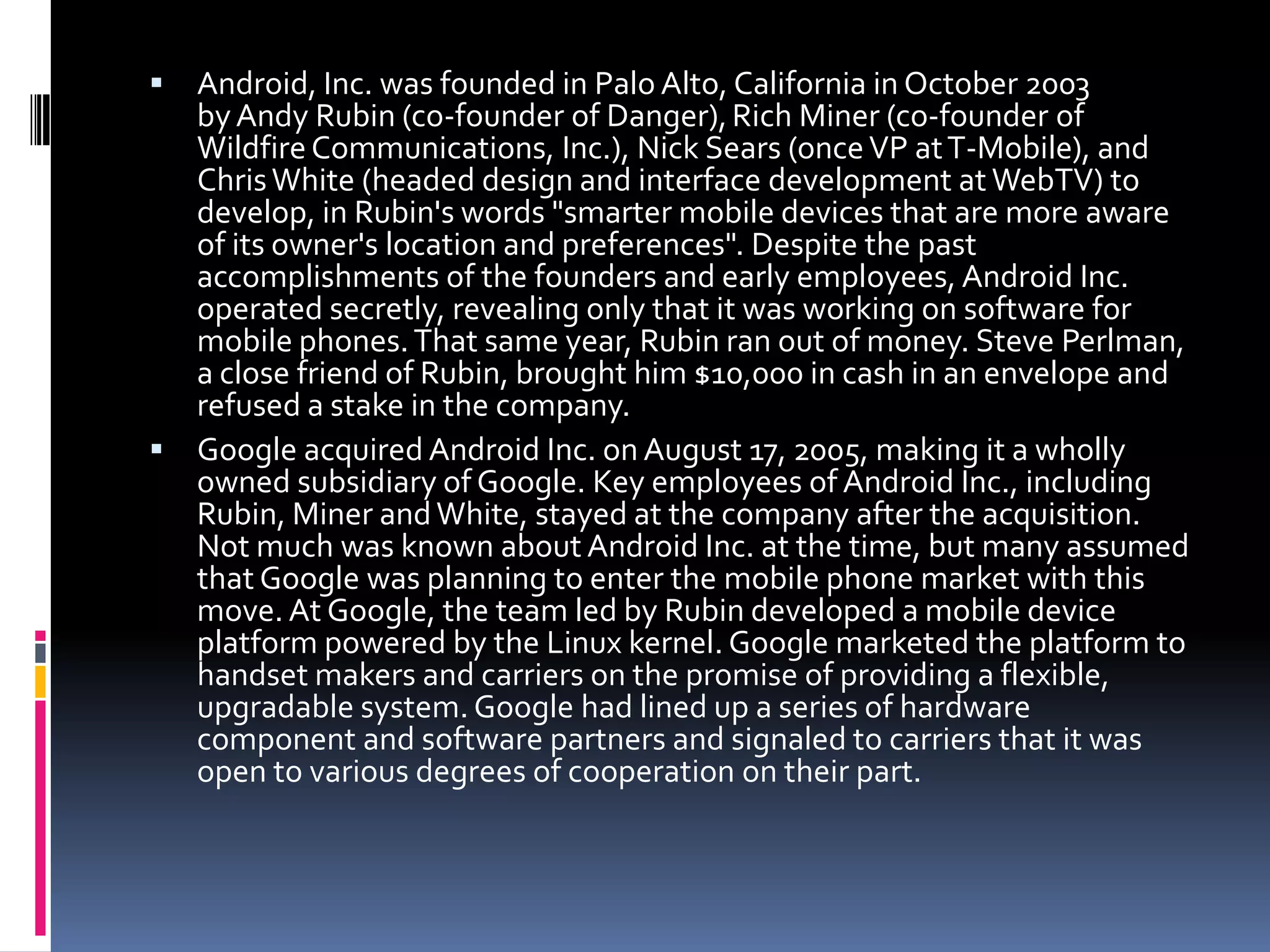  Android, Inc. was founded in Palo Alto, California in October 2003
  by Andy Rubin (co-founder of Danger), Rich Miner (co-founder of
  Wildfire Communications, Inc.), Nick Sears (once VP at T-Mobile), and
  Chris White (headed design and interface development at WebTV) to
  develop, in Rubin's words "smarter mobile devices that are more aware
  of its owner's location and preferences". Despite the past
  accomplishments of the founders and early employees, Android Inc.
  operated secretly, revealing only that it was working on software for
  mobile phones. That same year, Rubin ran out of money. Steve Perlman,
  a close friend of Rubin, brought him $10,000 in cash in an envelope and
  refused a stake in the company.
 Google acquired Android Inc. on August 17, 2005, making it a wholly
  owned subsidiary of Google. Key employees of Android Inc., including
  Rubin, Miner and White, stayed at the company after the acquisition.
  Not much was known about Android Inc. at the time, but many assumed
  that Google was planning to enter the mobile phone market with this
  move. At Google, the team led by Rubin developed a mobile device
  platform powered by the Linux kernel. Google marketed the platform to
  handset makers and carriers on the promise of providing a flexible,
  upgradable system. Google had lined up a series of hardware
  component and software partners and signaled to carriers that it was
  open to various degrees of cooperation on their part.
 