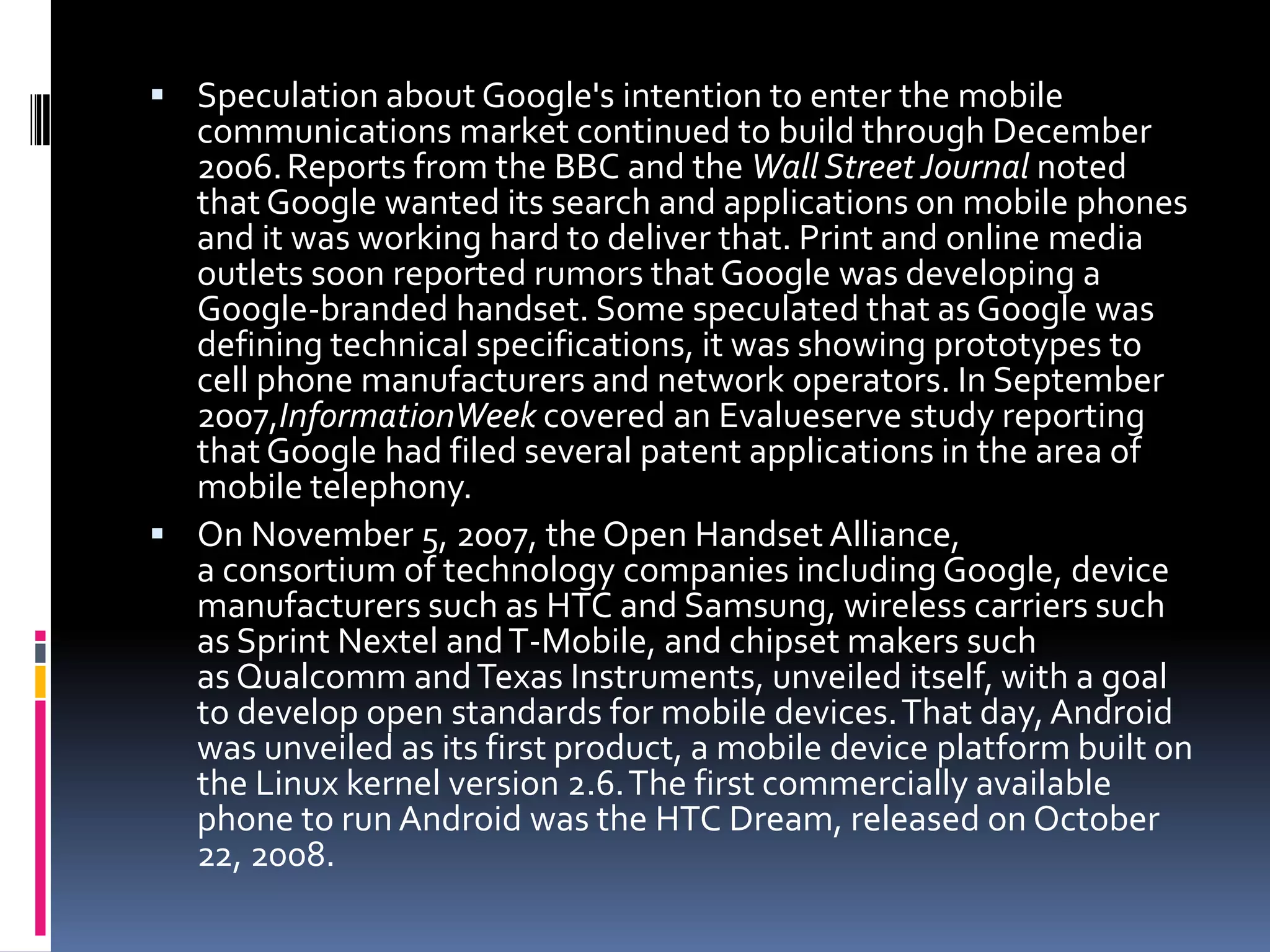  Speculation about Google's intention to enter the mobile
  communications market continued to build through December
  2006. Reports from the BBC and the Wall Street Journal noted
  that Google wanted its search and applications on mobile phones
  and it was working hard to deliver that. Print and online media
  outlets soon reported rumors that Google was developing a
  Google-branded handset. Some speculated that as Google was
  defining technical specifications, it was showing prototypes to
  cell phone manufacturers and network operators. In September
  2007,InformationWeek covered an Evalueserve study reporting
  that Google had filed several patent applications in the area of
  mobile telephony.
 On November 5, 2007, the Open Handset Alliance,
  a consortium of technology companies including Google, device
  manufacturers such as HTC and Samsung, wireless carriers such
  as Sprint Nextel and T-Mobile, and chipset makers such
  as Qualcomm and Texas Instruments, unveiled itself, with a goal
  to develop open standards for mobile devices.That day, Android
  was unveiled as its first product, a mobile device platform built on
  the Linux kernel version 2.6.The first commercially available
  phone to run Android was the HTC Dream, released on October
  22, 2008.
 