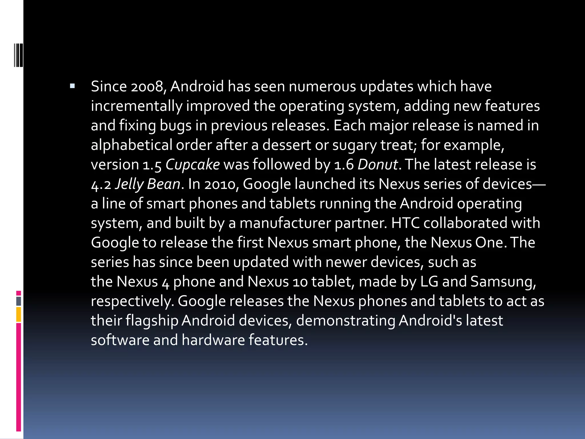  Since 2008, Android has seen numerous updates which have
   incrementally improved the operating system, adding new features
   and fixing bugs in previous releases. Each major release is named in
   alphabetical order after a dessert or sugary treat; for example,
   version 1.5 Cupcake was followed by 1.6 Donut. The latest release is
   4.2 Jelly Bean. In 2010, Google launched its Nexus series of devices—
   a line of smart phones and tablets running the Android operating
   system, and built by a manufacturer partner. HTC collaborated with
   Google to release the first Nexus smart phone, the Nexus One. The
   series has since been updated with newer devices, such as
   the Nexus 4 phone and Nexus 10 tablet, made by LG and Samsung,
   respectively. Google releases the Nexus phones and tablets to act as
   their flagship Android devices, demonstrating Android's latest
   software and hardware features.
 