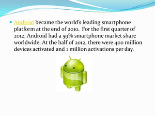 Android became the world’s leading smartphone
 platform at the end of 2010. For the first quarter of
 2012, Android had a 59% smartphone market share
 worldwide. At the half of 2012, there were 400 million
 devices activated and 1 million activations per day.
 