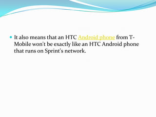  It also means that an HTC Android phone from T-
 Mobile won't be exactly like an HTC Android phone
 that runs on Sprint's network.
 