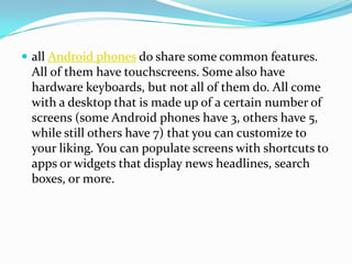  all Android phones do share some common features.
 All of them have touchscreens. Some also have
 hardware keyboards, but not all of them do. All come
 with a desktop that is made up of a certain number of
 screens (some Android phones have 3, others have 5,
 while still others have 7) that you can customize to
 your liking. You can populate screens with shortcuts to
 apps or widgets that display news headlines, search
 boxes, or more.
 