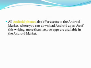  All Android phones also offer access to the Android
 Market, where you can download Android apps. As of
 this writing, more than 150,000 apps are available in
 the Android Market.
 