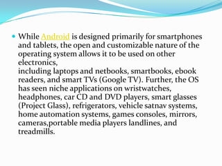  While Android is designed primarily for smartphones
 and tablets, the open and customizable nature of the
 operating system allows it to be used on other
 electronics,
 including laptops and netbooks, smartbooks, ebook
 readers, and smart TVs (Google TV). Further, the OS
 has seen niche applications on wristwatches,
 headphones, car CD and DVD players, smart glasses
 (Project Glass), refrigerators, vehicle satnav systems,
 home automation systems, games consoles, mirrors,
 cameras,portable media players landlines, and
 treadmills.
 